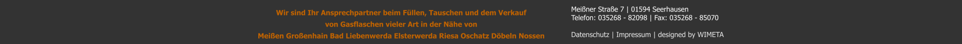 Meiner Strae 7 | 01594 Seerhausen Telefon: 035268 - 82098 | Fax: 035268 - 85070  Datenschutz | Impressum | designed by WIMETA Wir sind Ihr Ansprechpartner beim Fllen, Tauschen und dem Verkauf von Gasflaschen vieler Art in der Nhe von  Meien Groenhain Bad Liebenwerda Elsterwerda Riesa Oschatz Dbeln Nossen